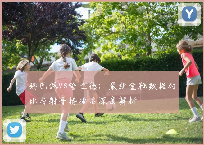 姆巴佩vs哈兰德:最新金靴数据对比与射手榜排名深度解析