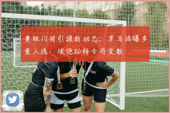 曼联门将引援新动态：罗马诺曝多重人选，埃德松转会存变数
