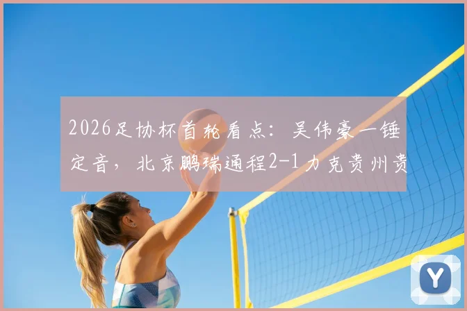 2026足协杯首轮看点：吴伟豪一锤定音，北京鹏瑞通程2-1力克贵州贵阳竞技，业余队表现引关注