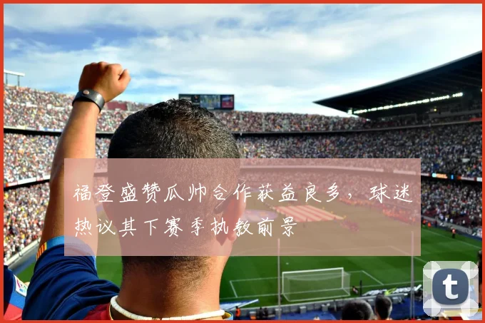 福登盛赞瓜帅合作获益良多，球迷热议其下赛季执教前景