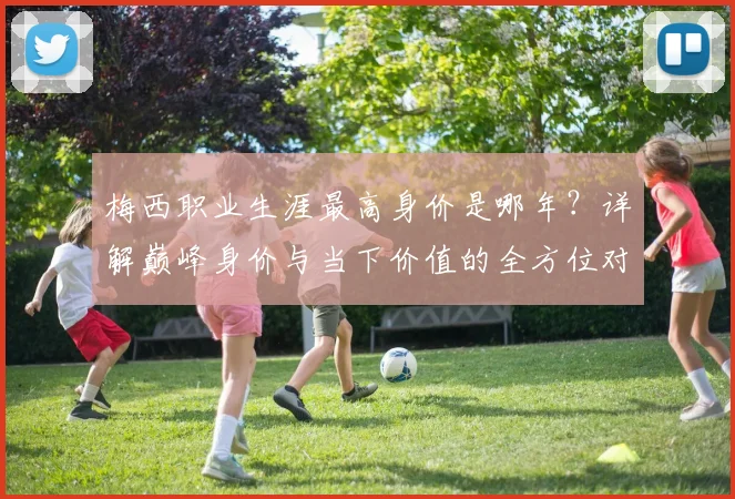 梅西职业生涯最高身价是哪年?详解巅峰身价与当下价值的全方位对比