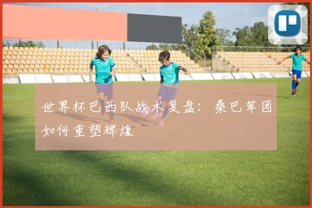 世界杯巴西队战术复盘：桑巴军团如何重塑辉煌