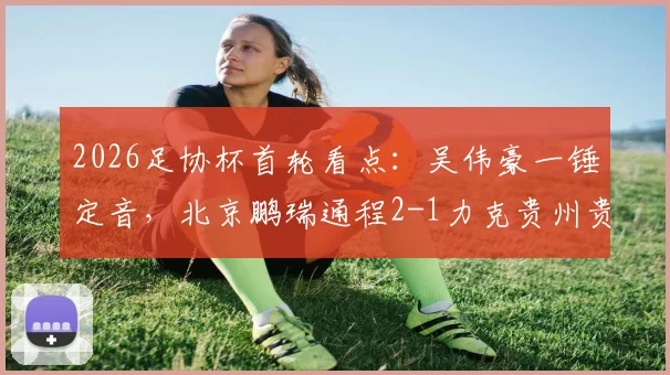 2026足协杯首轮看点：吴伟豪一锤定音，北京鹏瑞通程2-1力克贵州贵阳竞技，业余队表现引关注
