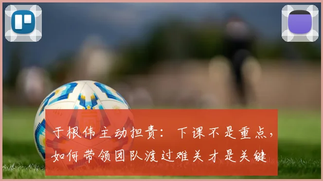 于根伟主动担责：下课不是重点，如何带领团队渡过难关才是关键