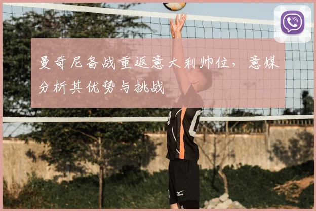 曼奇尼备战重返意大利帅位，意媒分析其优势与挑战