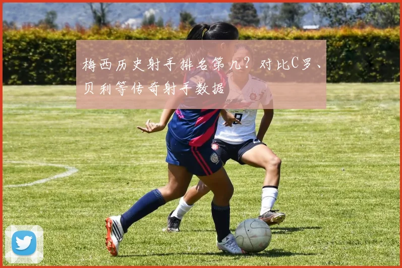 梅西历史射手排名第几？对比C罗、贝利等传奇射手数据